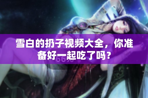 雪白的扔子视频大全，你准备好一起吃了吗？