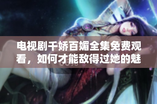 电视剧千娇百媚全集免费观看，如何才能敌得过她的魅力呢