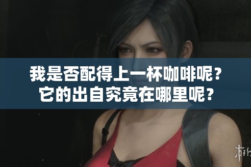 我是否配得上一杯咖啡呢？它的出自究竟在哪里呢？