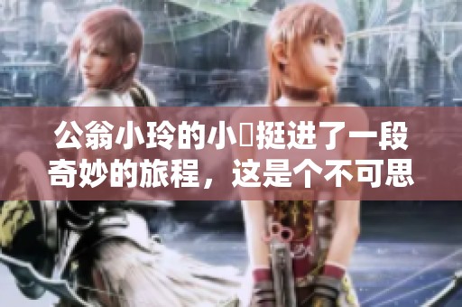 公翁小玲的小泬挺进了一段奇妙的旅程，这是个不可思议的故事