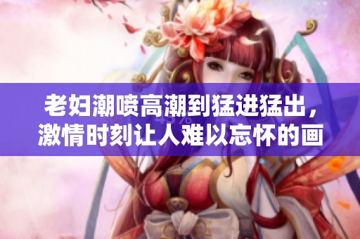 老妇潮喷高潮到猛进猛出，激情时刻让人难以忘怀的画面