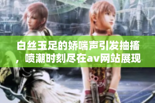 白丝玉足的娇喘声引发抽搐，喷潮时刻尽在**网站展现