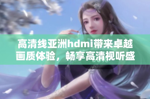 高清线亚洲hdmi带来卓越画质体验，畅享高清视听盛宴