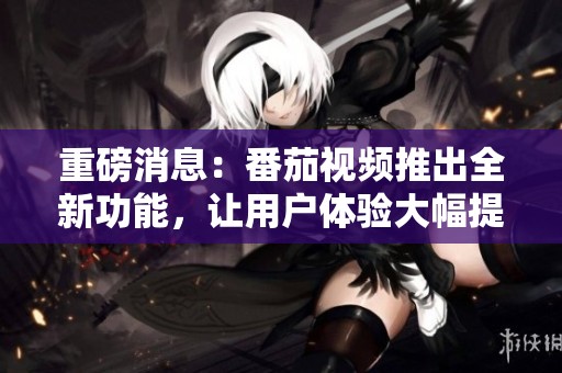 重磅消息：番茄视频推出全新功能，让用户体验大幅提升
