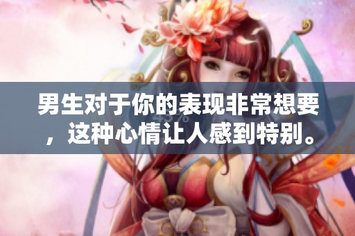 男生对于你的表现非常想要，这种心情让人感到特别。