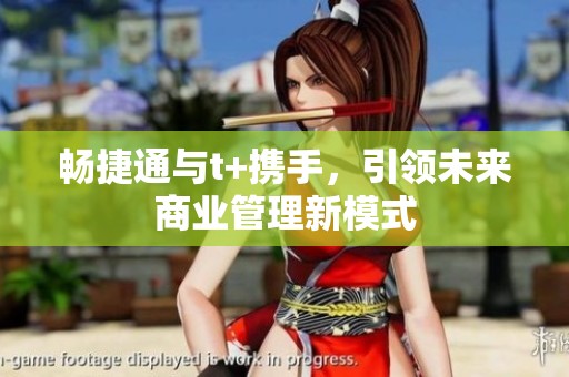 畅捷通与t+携手，引领未来商业管理新模式