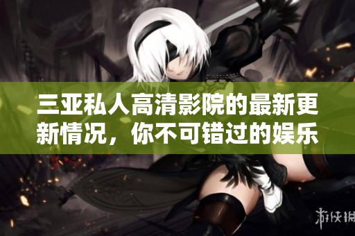 三亚私人高清影院的最新更新情况，你不可错过的娱乐体验详解