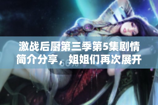 激战后厨第三季第5集剧情简介分享，姐姐们再次展开激烈对决与烹饪挑战！