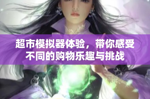 超市模拟器体验，带你感受不同的购物乐趣与挑战