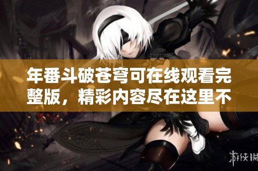 年番斗破苍穹可在线观看完整版，精彩内容尽在这里不容错过
