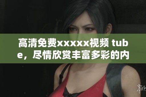 高清免费xxxxx视频 tube，尽情欣赏丰富多彩的内容