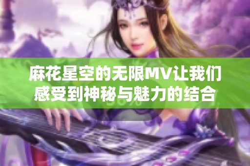 麻花星空的无限MV让我们感受到神秘与魅力的结合