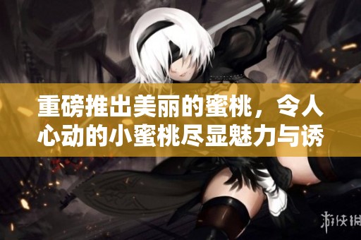 重磅推出美丽的蜜桃，令人心动的小蜜桃尽显魅力与诱惑