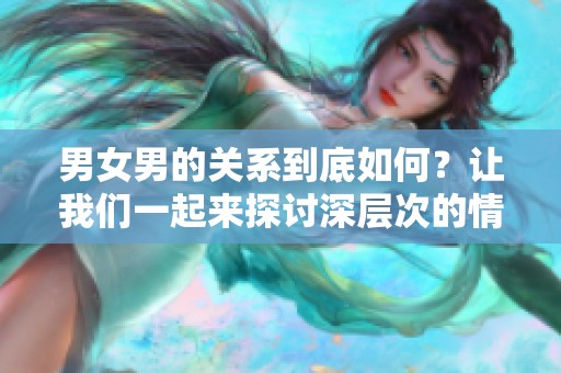 男女男的关系到底如何？让我们一起来探讨深层次的情感与问题。