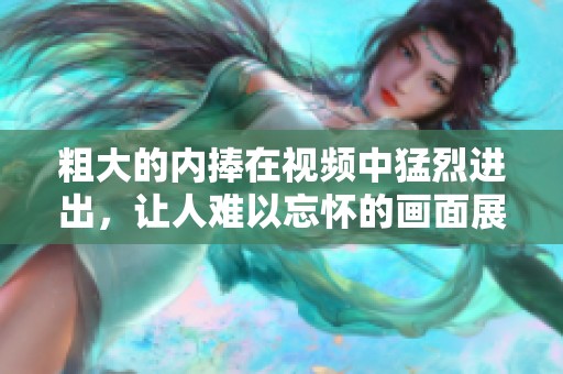 粗大的内捧在视频中猛烈进出，让人难以忘怀的画面展现出刺激感。