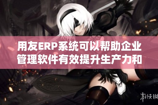 用友ERP系统可以帮助企业管理软件有效提升生产力和管理效率