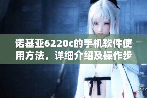 诺基亚6220c的手机软件使用方法，详细介绍及操作步骤解析
