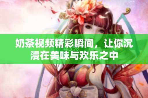 奶茶视频精彩瞬间，让你沉浸在美味与欢乐之中