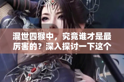 混世四猴中，究竟谁才是最厉害的？深入探讨一下这个问题！