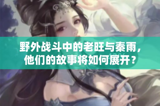 野外战斗中的老旺与秦雨，他们的故事将如何展开？