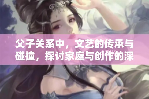 父子关系中，文艺的传承与碰撞，探讨家庭与创作的深厚联系