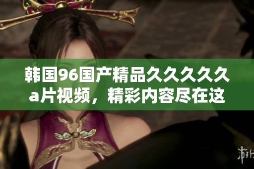韩国96********久**视频，精彩内容尽在这里等你来探索。