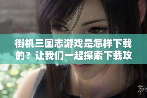 街机三国志游戏是怎样下载的？让我们一起探索下载攻略吧！
