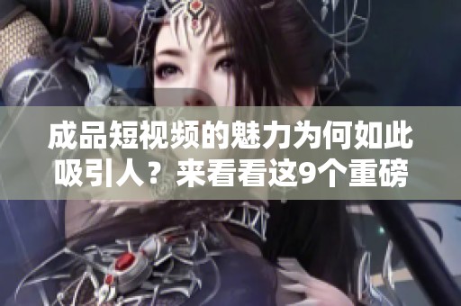 成品短视频的魅力为何如此吸引人？来看看这9个重磅理由！