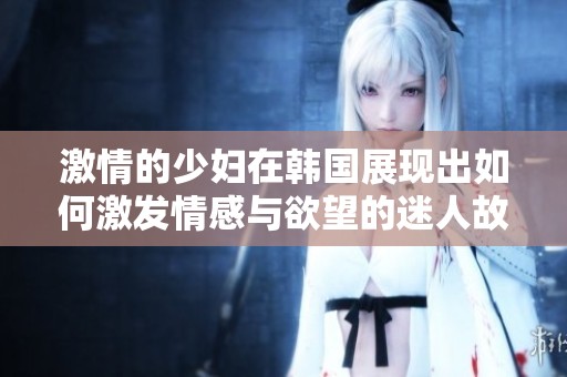 激情的少妇在韩国展现出如何激发情感与欲望的迷人故事