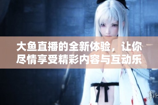 大鱼直播的全新体验，让你尽情享受精彩内容与互动乐趣