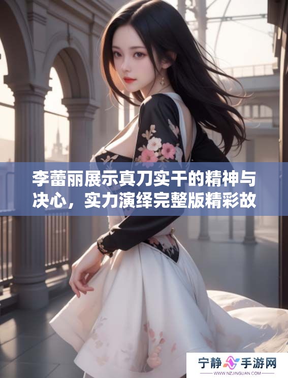 李蕾丽展示真刀实干的精神与决心，实力演绎完整版精彩故事