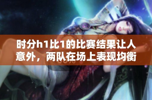 时分h1比1的比赛结果让人意外，两队在场上表现均衡。