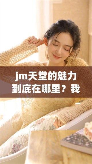 jm天堂的魅力到底在哪里？我们一起来探索一下这片天堂吧！