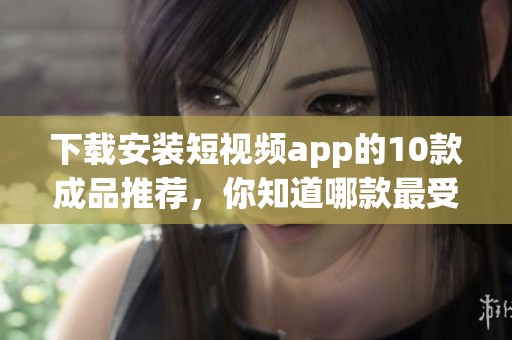 下载安装短视频app的10款成品推荐，你知道哪款最受欢迎吗