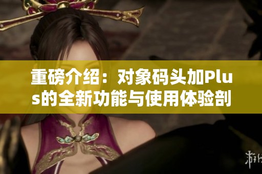 重磅介绍：对象码头加Plus的全新功能与使用体验剖析