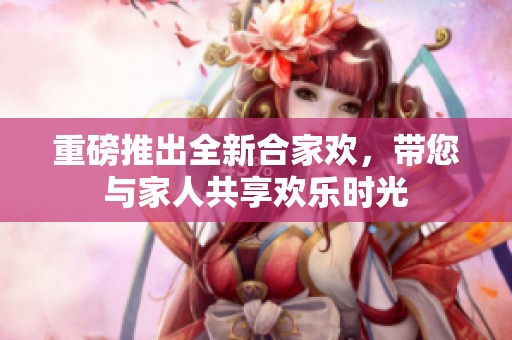 重磅推出全新合家欢，带您与家人共享欢乐时光