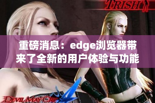 重磅消息：edge浏览器带来了全新的用户体验与功能革新。