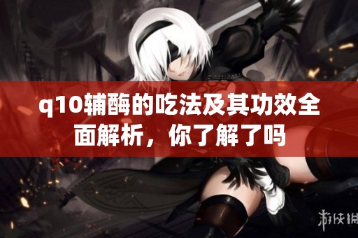 q10辅酶的吃法及其功效全面解析，你了解了吗