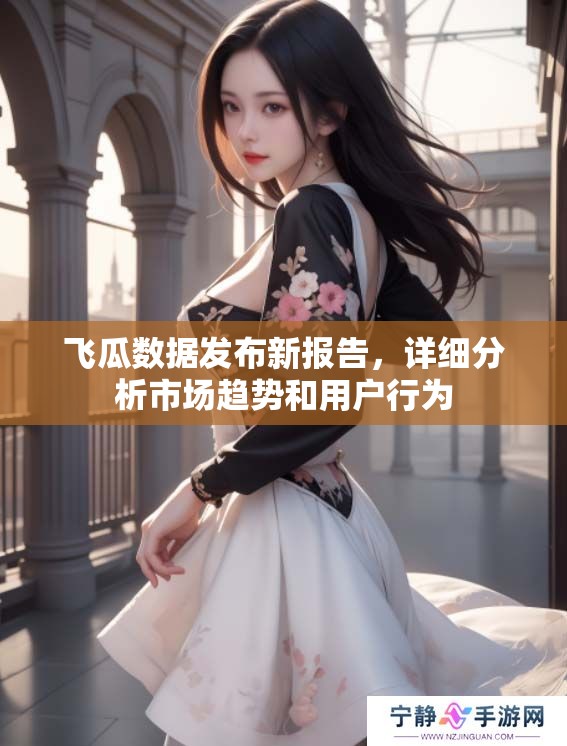 飞瓜数据发布新报告，详细分析市场趋势和用户行为