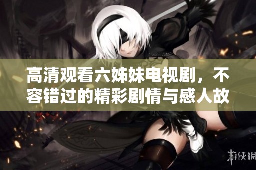 高清观看六姊妹电视剧，不容错过的精彩剧情与感人故事