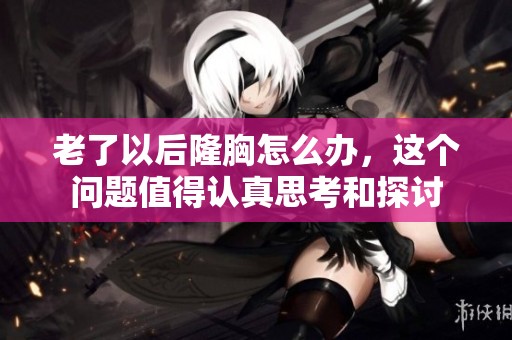 老了以后隆胸怎么办，这个问题值得认真思考和探讨