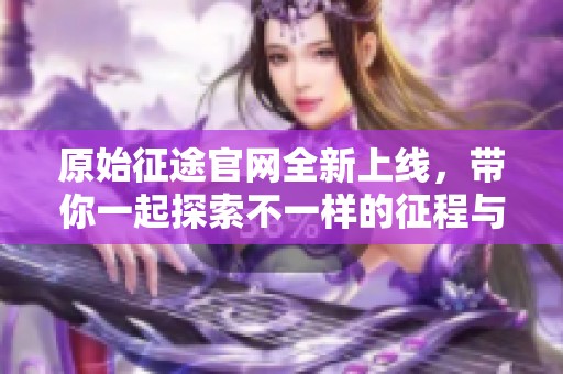 原始征途官网全新上线，带你一起探索不一样的征程与冒险体验。