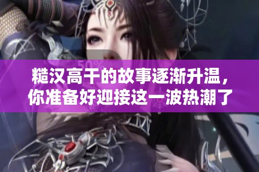 糙汉高干的故事逐渐升温，你准备好迎接这一波热潮了吗