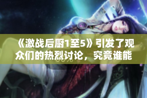 《激战后厨1至5》引发了观众们的热烈讨论，究竟谁能夺得最终胜利？