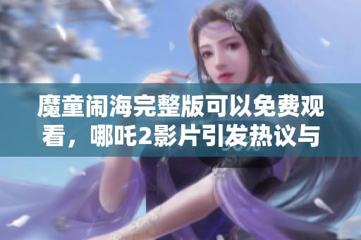 魔童闹海完整版可以免费观看，哪吒2影片引发热议与期待