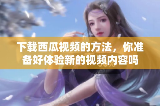 下载西瓜视频的方法，你准备好体验新的视频内容吗