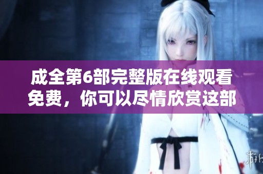 成全第6部完整版在线观看免费，你可以尽情欣赏这部精彩作品！