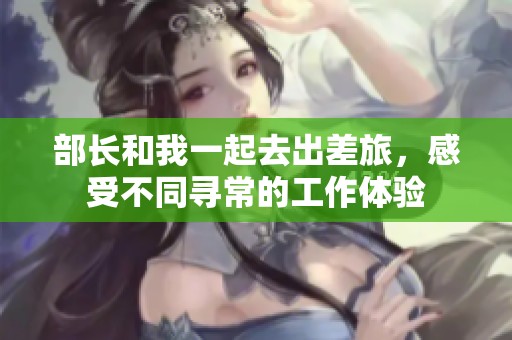 部长和我一起去出差旅，感受不同寻常的工作体验