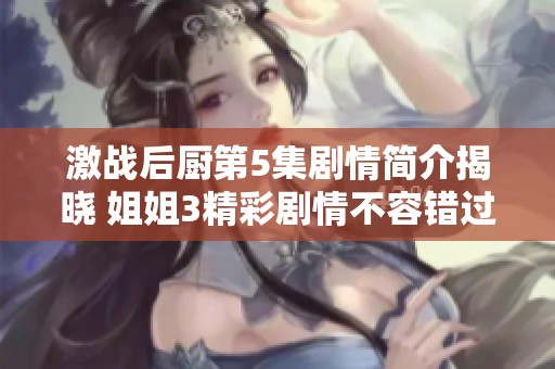 激战后厨第5集剧情简介揭晓 姐姐3精彩剧情不容错过