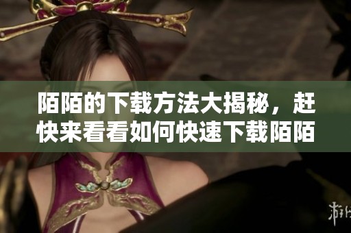 陌陌的下载方法大揭秘，赶快来看看如何快速下载陌陌吧！